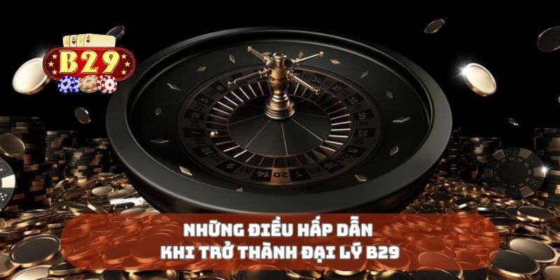 Những điều hấp dẫn khi trở thành đại lý B29